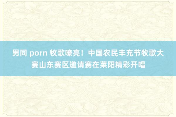 男同 porn 牧歌嘹亮！中国农民丰充节牧歌大赛山东赛区邀请赛在莱阳精彩开唱