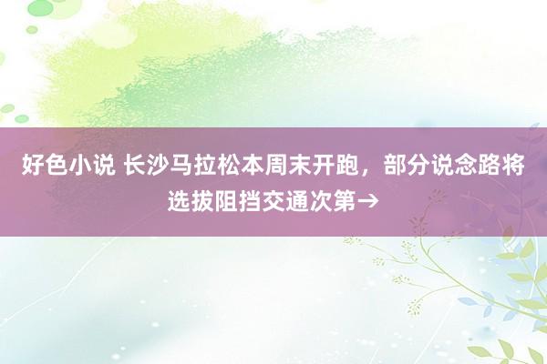 好色小说 长沙马拉松本周末开跑，部分说念路将选拔阻挡交通次第→