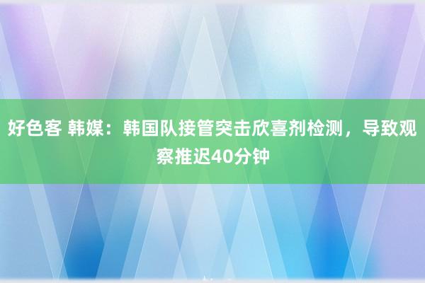 好色客 韩媒：韩国队接管突击欣喜剂检测，导致观察推迟40分钟