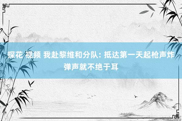 探花 视频 我赴黎维和分队: 抵达第一天起枪声炸弹声就不绝于耳