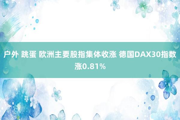 户外 跳蛋 欧洲主要股指集体收涨 德国DAX30指数涨0.81%