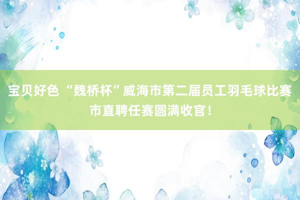 宝贝好色 “魏桥杯”威海市第二届员工羽毛球比赛市直聘任赛圆满收官！