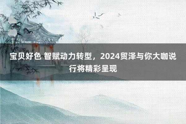 宝贝好色 智赋动力转型，2024贸泽与你大咖说行将精彩呈现