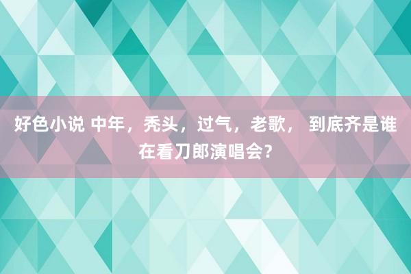 好色小说 中年，秃头，过气，老歌， 到底齐是谁在看刀郎演唱会？