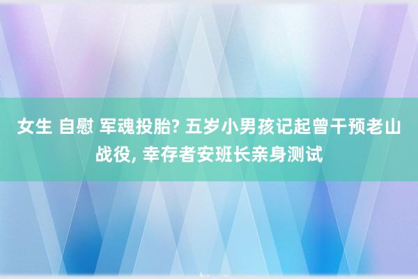 女生 自慰 军魂投胎? 五岁小男孩记起曾干预老山战役， 幸存者安班长亲身测试