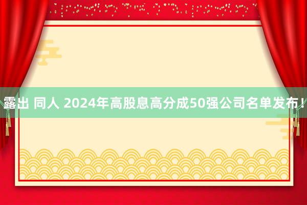 露出 同人 2024年高股息高分成50强公司名单发布！