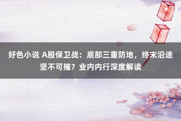 好色小说 A股保卫战：底部三重防地，终末沿途坚不可摧？业内内行深度解读