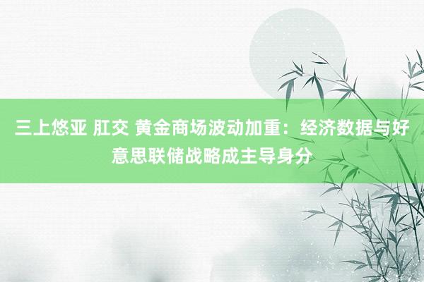 三上悠亚 肛交 黄金商场波动加重：经济数据与好意思联储战略成主导身分