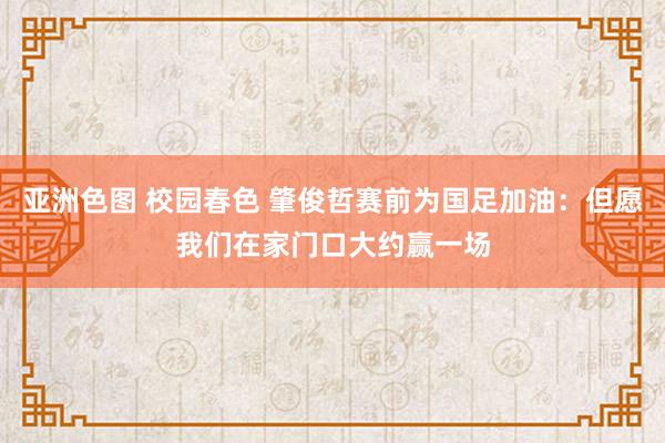 亚洲色图 校园春色 肇俊哲赛前为国足加油：但愿我们在家门口大约赢一场