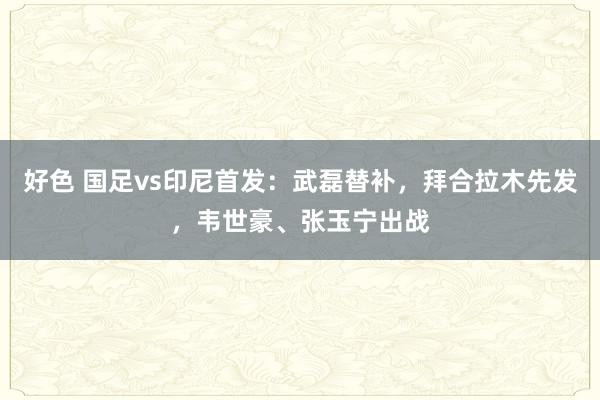 好色 国足vs印尼首发：武磊替补，拜合拉木先发，韦世豪、张玉宁出战