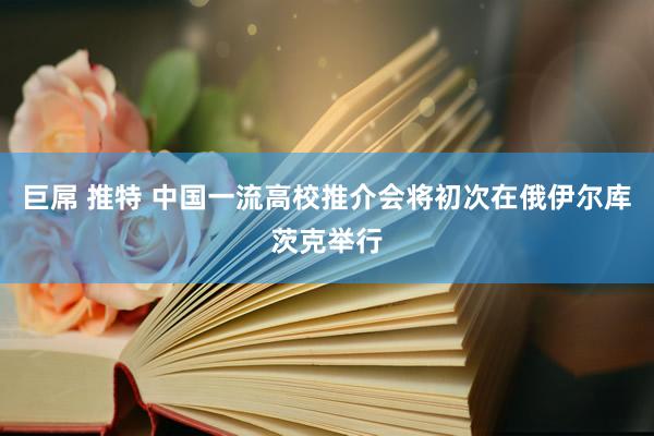 巨屌 推特 中国一流高校推介会将初次在俄伊尔库茨克举行