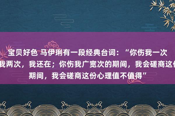 宝贝好色 马伊琍有一段经典台词：“你伤我一次，我没走；你伤我两次，我还在；你伤我广宽次的期间，我会磋商这份心理值不值得”