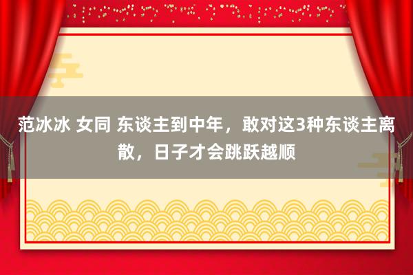 范冰冰 女同 东谈主到中年，敢对这3种东谈主离散，日子才会跳跃越顺