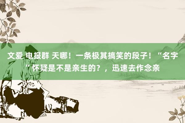 文爱 电报群 天哪！一条极其搞笑的段子！“名字”怀疑是不是亲生的？，迅速去作念亲