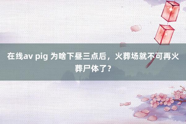 在线av pig 为啥下昼三点后，火葬场就不可再火葬尸体了？