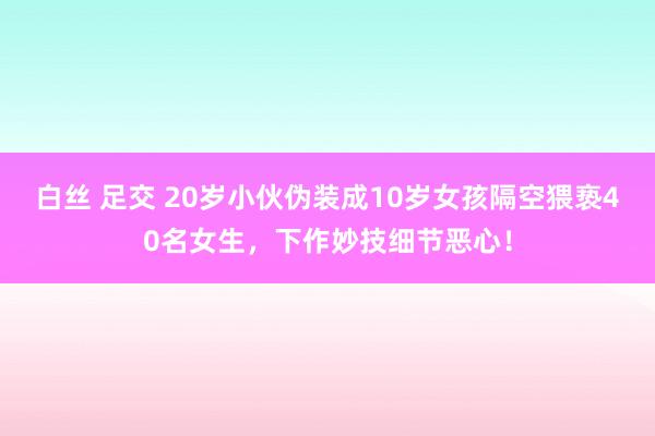 白丝 足交 20岁小伙伪装成10岁女孩隔空猥亵40名女生，下作妙技细节恶心！