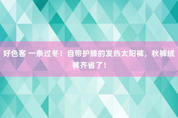 好色客 一条过冬！自带护膝的发热太阳裤，秋裤绒裤齐省了！