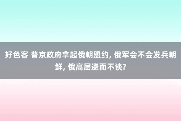 好色客 普京政府拿起俄朝盟约， 俄军会不会发兵朝鲜， 俄高层避而不谈?