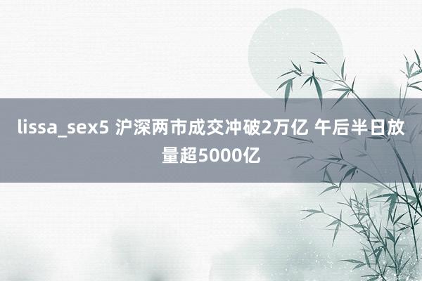 lissa_sex5 沪深两市成交冲破2万亿 午后半日放量超5000亿