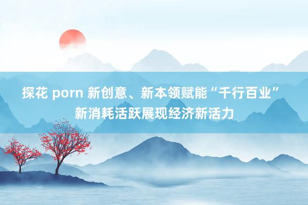 探花 porn 新创意、新本领赋能“千行百业” 新消耗活跃展现经济新活力