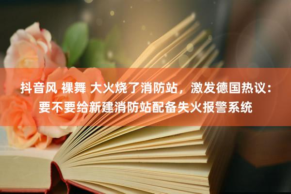 抖音风 裸舞 大火烧了消防站，激发德国热议：要不要给新建消防站配备失火报警系统