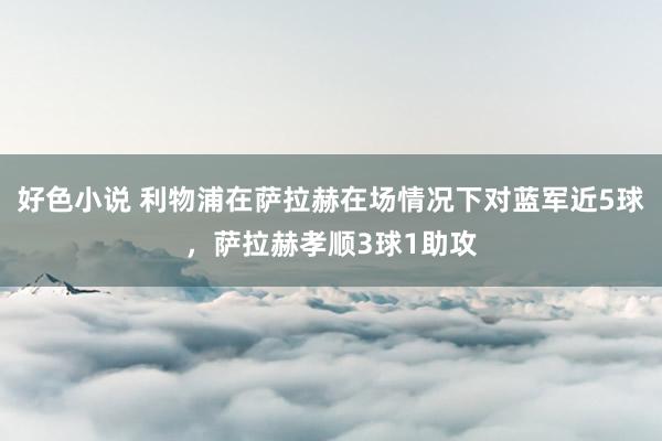 好色小说 利物浦在萨拉赫在场情况下对蓝军近5球，萨拉赫孝顺3球1助攻