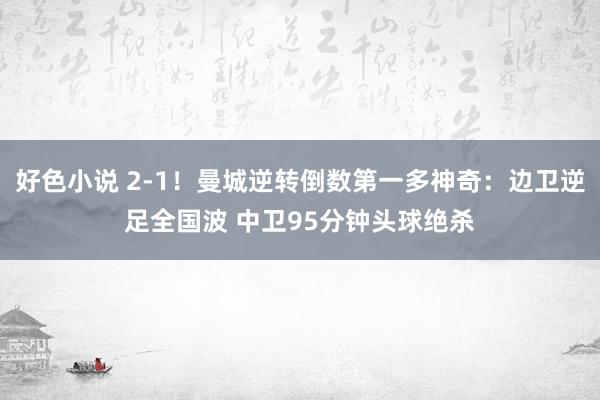 好色小说 2-1！曼城逆转倒数第一多神奇：边卫逆足全国波 中卫95分钟头球绝杀