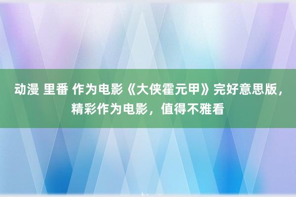 动漫 里番 作为电影《大侠霍元甲》完好意思版，精彩作为电影，值得不雅看