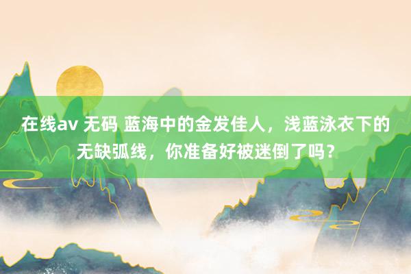 在线av 无码 蓝海中的金发佳人，浅蓝泳衣下的无缺弧线，你准备好被迷倒了吗？