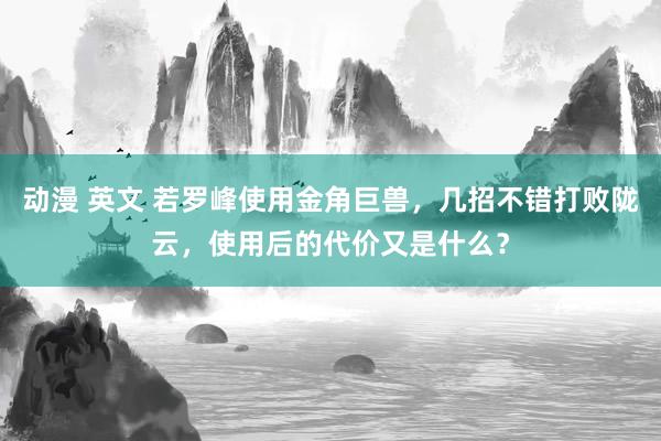 动漫 英文 若罗峰使用金角巨兽，几招不错打败陇云，使用后的代价又是什么？