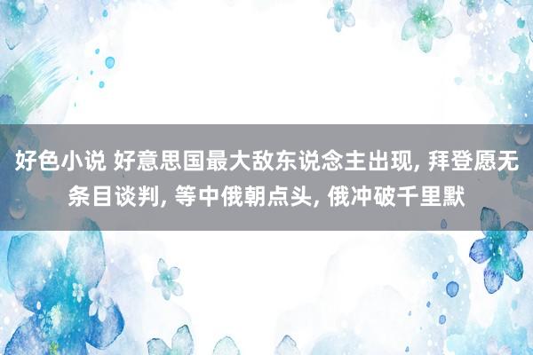 好色小说 好意思国最大敌东说念主出现， 拜登愿无条目谈判， 等中俄朝点头， 俄冲破千里默