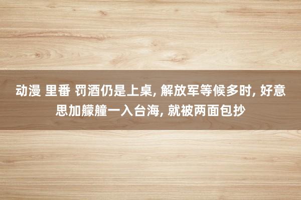 动漫 里番 罚酒仍是上桌， 解放军等候多时， 好意思加艨艟一入台海， 就被两面包抄