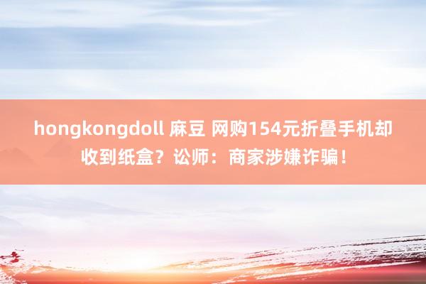 hongkongdoll 麻豆 网购154元折叠手机却收到纸盒？讼师：商家涉嫌诈骗！