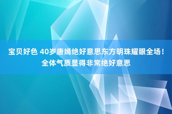 宝贝好色 40岁唐嫣绝好意思东方明珠耀眼全场！全体气质显得非常绝好意思