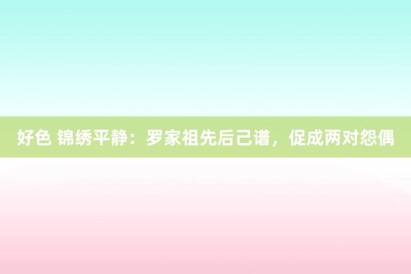 好色 锦绣平静：罗家祖先后己谱，促成两对怨偶