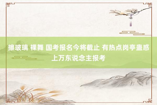 擦玻璃 裸舞 国考报名今将截止 有热点岗亭蛊惑上万东说念主报考