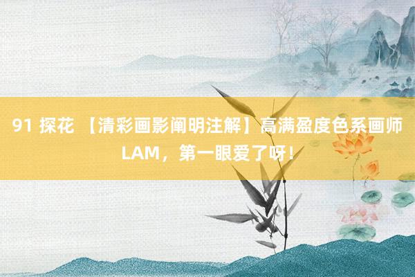 91 探花 【清彩画影阐明注解】高满盈度色系画师LAM，第一眼爱了呀！