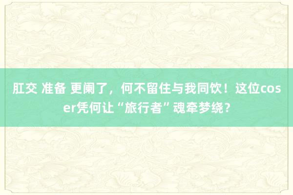 肛交 准备 更阑了，何不留住与我同饮！这位coser凭何让“旅行者”魂牵梦绕？