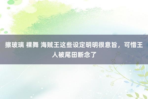 擦玻璃 裸舞 海贼王这些设定明明很意旨，可惜王人被尾田断念了