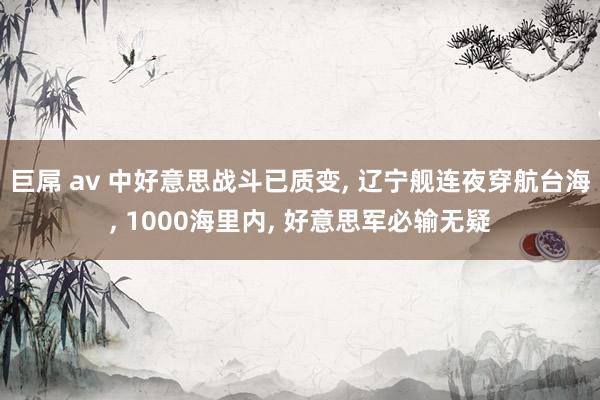 巨屌 av 中好意思战斗已质变， 辽宁舰连夜穿航台海， 1000海里内， 好意思军必输无疑