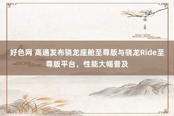 好色网 高通发布骁龙座舱至尊版与骁龙Ride至尊版平台，性能大幅普及