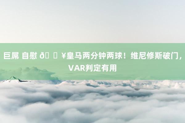 巨屌 自慰 🔥皇马两分钟两球！维尼修斯破门，VAR判定有用