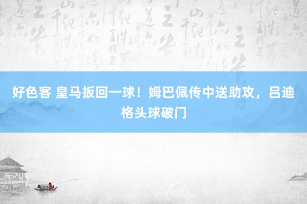 好色客 皇马扳回一球！姆巴佩传中送助攻，吕迪格头球破门