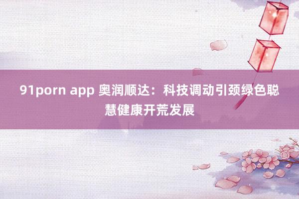 91porn app 奥润顺达：科技调动引颈绿色聪慧健康开荒发展