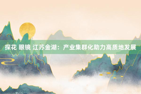 探花 眼镜 江苏金湖：产业集群化助力高质地发展