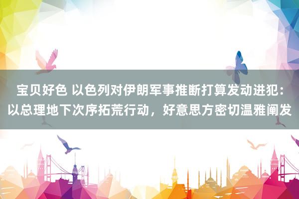 宝贝好色 以色列对伊朗军事推断打算发动进犯：以总理地下次序拓荒行动，好意思方密切温雅阐发