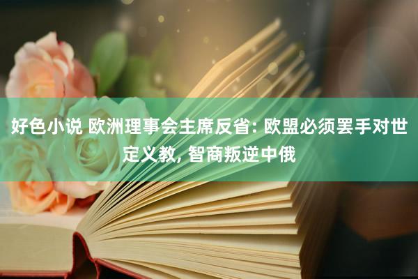 好色小说 欧洲理事会主席反省: 欧盟必须罢手对世定义教， 智商叛逆中俄