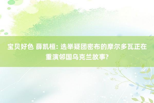 宝贝好色 薛凯桓: 选举疑团密布的摩尔多瓦正在重演邻国乌克兰故事?