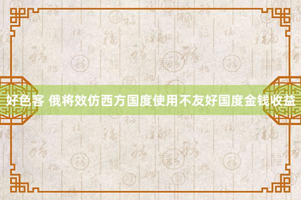 好色客 俄将效仿西方国度使用不友好国度金钱收益