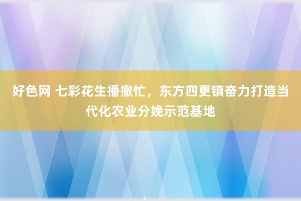 好色网 七彩花生播撒忙，东方四更镇奋力打造当代化农业分娩示范基地